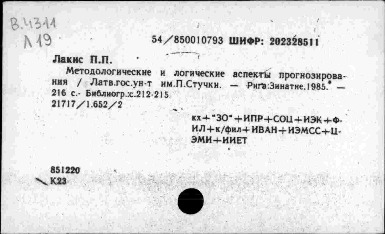 ﻿54/850010793 ШИФР: 202328511
&№44
М9 •
Лакис П.П.
Методологические и логические аспекты прогнозирования / Латв.гос.ун-т им.П.Стучки. — Ригэ:3инатне,1985* — 216 с.- Библиогр.:с.212-215 21717/1.652/2
кх 4- “30‘ + ИПР+СОЦ 4- ИЭК +Ф-ИЛ+к/фил+ИВ АН + ИЭМСС+Ц-ЭМИ4-ИИЕТ
851220 Х.К23